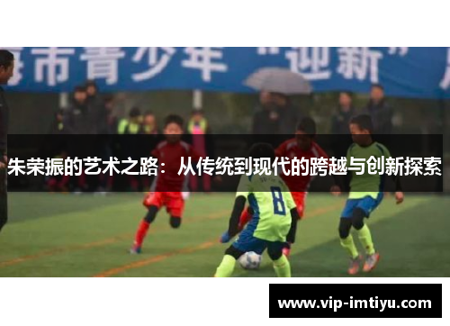 朱荣振的艺术之路:从传统到现代的跨越与创新探索