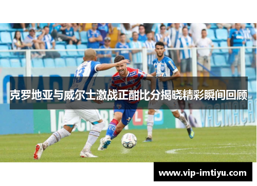克罗地亚与威尔士激战正酣比分揭晓精彩瞬间回顾